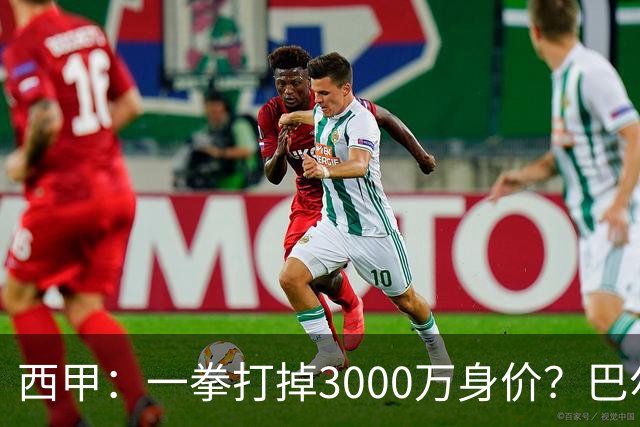 西甲：一拳打掉3000万身价？巴尔韦德身价持续下滑